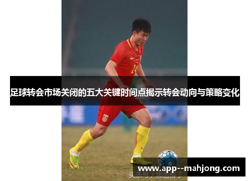 足球转会市场关闭的五大关键时间点揭示转会动向与策略变化