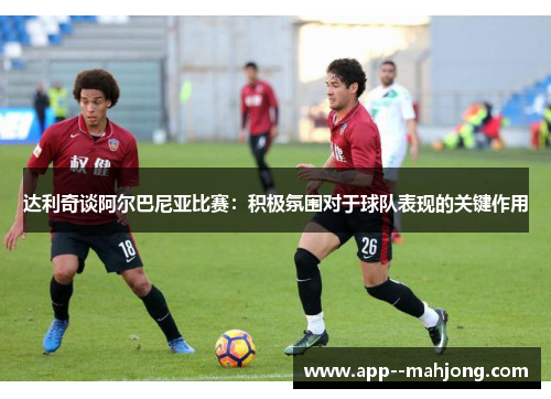 达利奇谈阿尔巴尼亚比赛：积极氛围对于球队表现的关键作用