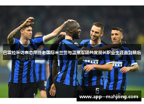 巴雷拉采访表态愿终老国际米兰誓与蓝黑军团共度漫长职业生涯直到最后