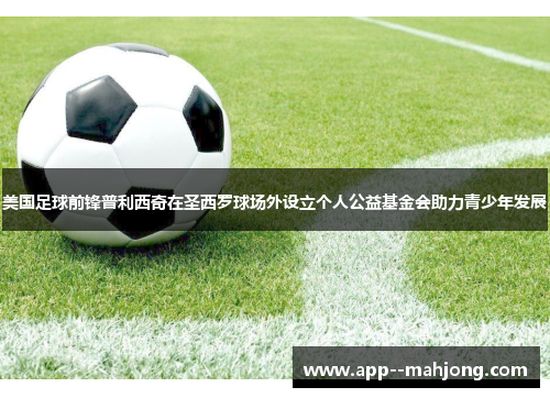 美国足球前锋普利西奇在圣西罗球场外设立个人公益基金会助力青少年发展 美国足球前锋普利西奇在圣西罗球场外设立个人公益基金会助力青少年发展